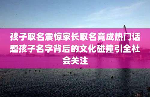 孩子取名震惊家长取名竟成热门话题孩子名字背后的文化碰撞引全社会关注