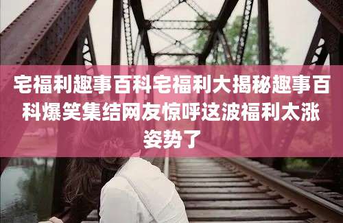 宅福利趣事百科宅福利大揭秘趣事百科爆笑集结网友惊呼这波福利太涨姿势了