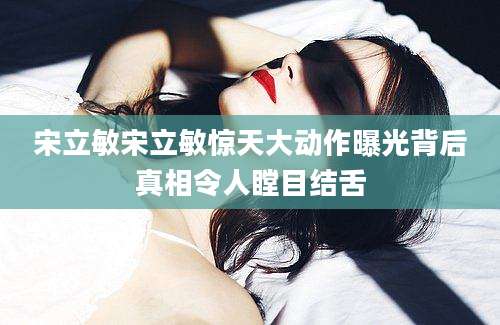 宋立敏宋立敏惊天大动作曝光背后真相令人瞠目结舌