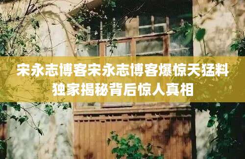 宋永志博客宋永志博客爆惊天猛料独家揭秘背后惊人真相