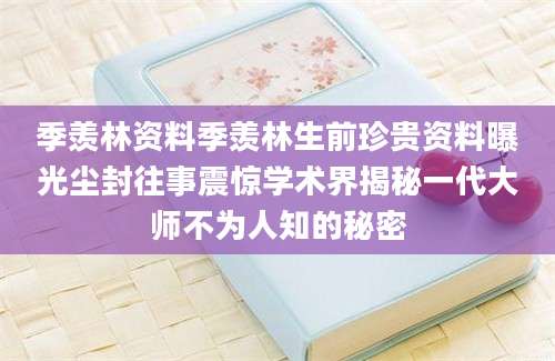季羡林资料季羡林生前珍贵资料曝光尘封往事震惊学术界揭秘一代大师不为人知的秘密