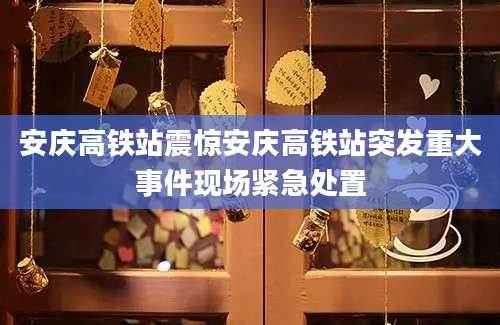 安庆高铁站震惊安庆高铁站突发重大事件现场紧急处置