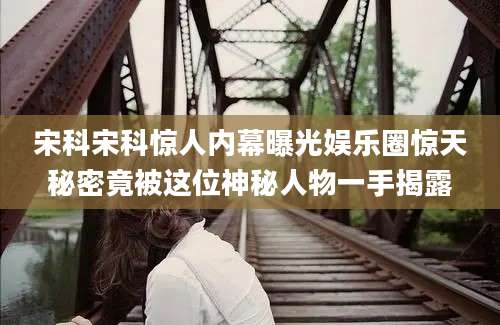 宋科宋科惊人内幕曝光娱乐圈惊天秘密竟被这位神秘人物一手揭露