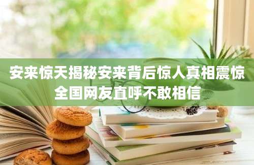 安来惊天揭秘安来背后惊人真相震惊全国网友直呼不敢相信