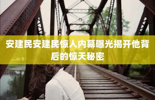 安建民安建民惊人内幕曝光揭开他背后的惊天秘密