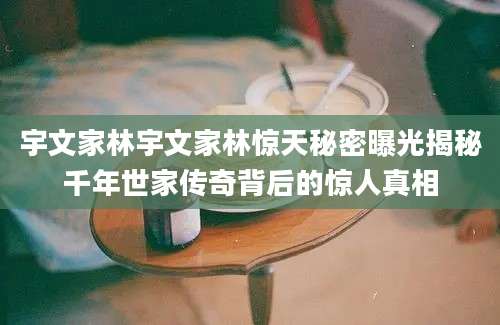 宇文家林宇文家林惊天秘密曝光揭秘千年世家传奇背后的惊人真相