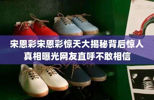 宋恩彩宋恩彩惊天大揭秘背后惊人真相曝光网友直呼不敢相信