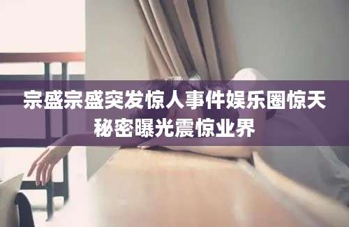 宗盛宗盛突发惊人事件娱乐圈惊天秘密曝光震惊业界