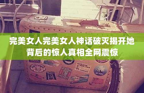完美女人完美女人神话破灭揭开她背后的惊人真相全网震惊