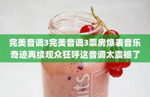完美音调3完美音调3票房爆表音乐奇迹再续观众狂呼这音调太震撼了