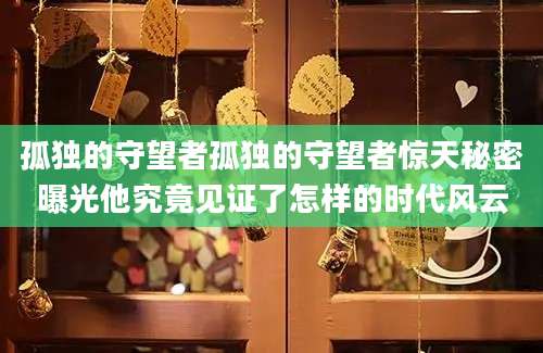 孤独的守望者孤独的守望者惊天秘密曝光他究竟见证了怎样的时代风云