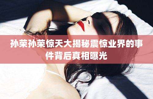 孙荣孙荣惊天大揭秘震惊业界的事件背后真相曝光