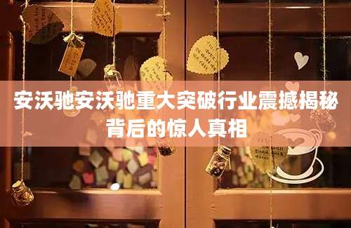 安沃驰安沃驰重大突破行业震撼揭秘背后的惊人真相