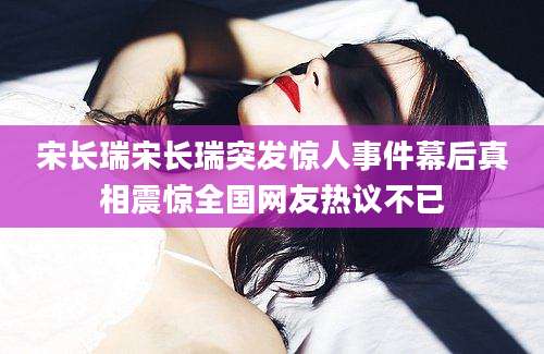 宋长瑞宋长瑞突发惊人事件幕后真相震惊全国网友热议不已