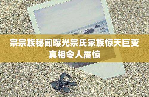 宗宗族秘闻曝光宗氏家族惊天巨变真相令人震惊
