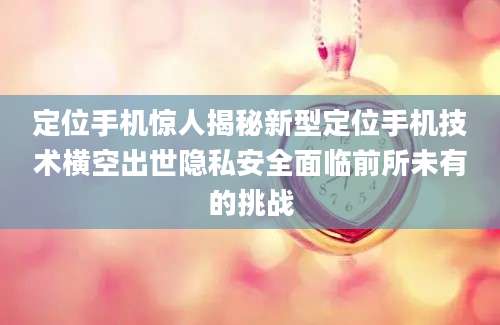 定位手机惊人揭秘新型定位手机技术横空出世隐私安全面临前所未有的挑战