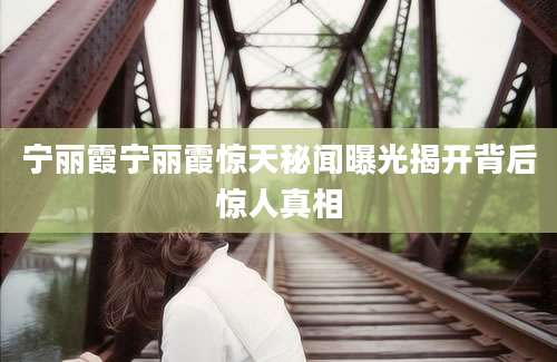 宁丽霞宁丽霞惊天秘闻曝光揭开背后惊人真相