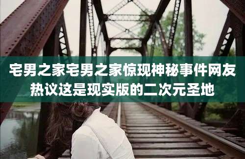 宅男之家宅男之家惊现神秘事件网友热议这是现实版的二次元圣地
