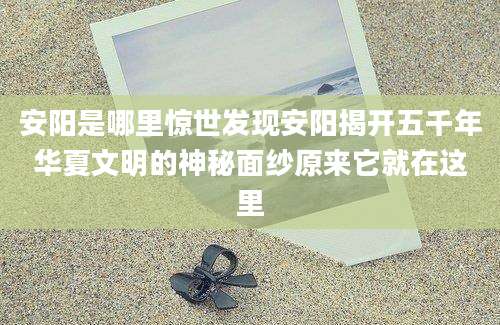 安阳是哪里惊世发现安阳揭开五千年华夏文明的神秘面纱原来它就在这里