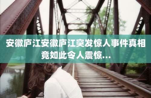 安徽庐江安徽庐江突发惊人事件真相竟如此令人震惊...