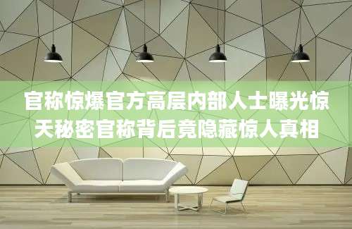 官称惊爆官方高层内部人士曝光惊天秘密官称背后竟隐藏惊人真相