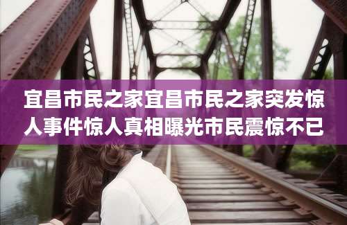 宜昌市民之家宜昌市民之家突发惊人事件惊人真相曝光市民震惊不已