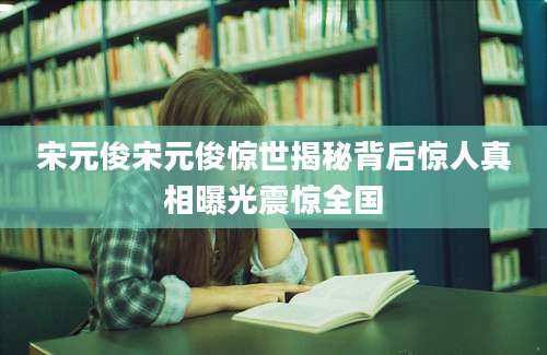宋元俊宋元俊惊世揭秘背后惊人真相曝光震惊全国