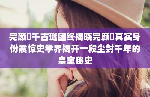 完颜璟千古谜团终揭晓完颜璟真实身份震惊史学界揭开一段尘封千年的皇室秘史