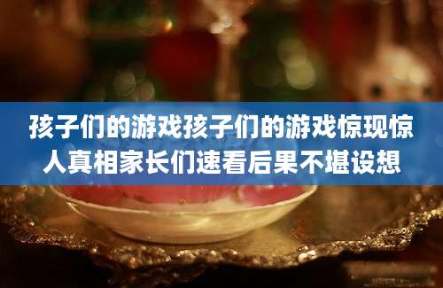 孩子们的游戏孩子们的游戏惊现惊人真相家长们速看后果不堪设想