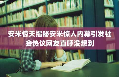 安米惊天揭秘安米惊人内幕引发社会热议网友直呼没想到
