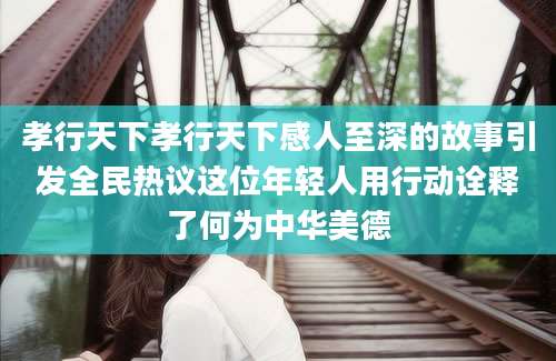 孝行天下孝行天下感人至深的故事引发全民热议这位年轻人用行动诠释了何为中华美德