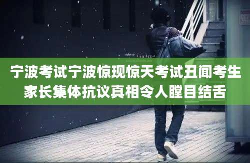 宁波考试宁波惊现惊天考试丑闻考生家长集体抗议真相令人瞠目结舌