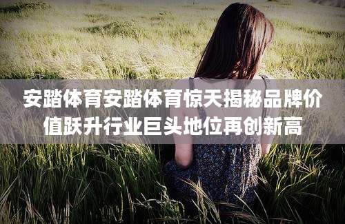 安踏体育安踏体育惊天揭秘品牌价值跃升行业巨头地位再创新高