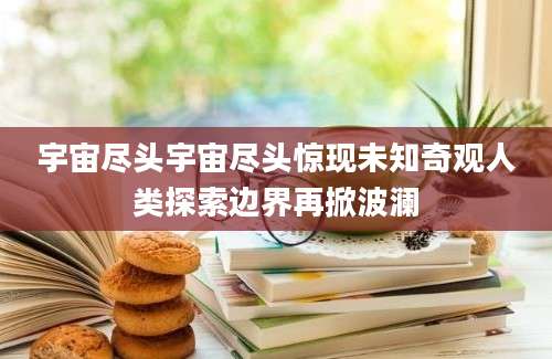 宇宙尽头宇宙尽头惊现未知奇观人类探索边界再掀波澜