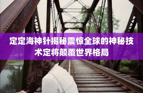 定定海神针揭秘震惊全球的神秘技术定将颠覆世界格局