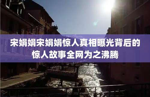 宋娟娟宋娟娟惊人真相曝光背后的惊人故事全网为之沸腾
