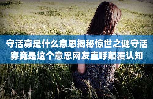 守活寡是什么意思揭秘惊世之谜守活寡竟是这个意思网友直呼颠覆认知