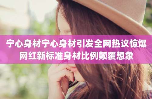宁心身材宁心身材引发全网热议惊爆网红新标准身材比例颠覆想象