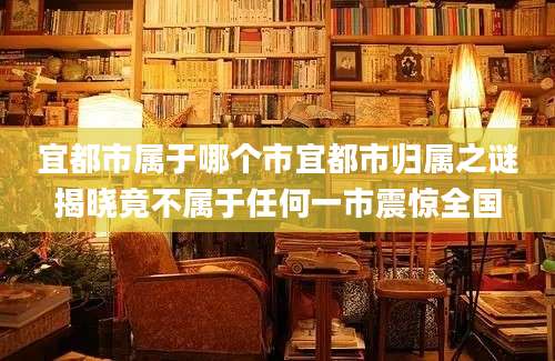 宜都市属于哪个市宜都市归属之谜揭晓竟不属于任何一市震惊全国