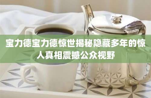 宝力德宝力德惊世揭秘隐藏多年的惊人真相震撼公众视野