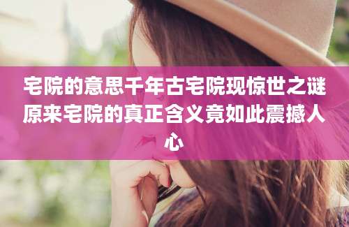 宅院的意思千年古宅院现惊世之谜原来宅院的真正含义竟如此震撼人心
