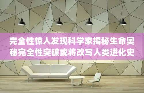 完全性惊人发现科学家揭秘生命奥秘完全性突破或将改写人类进化史