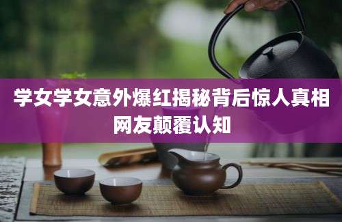 学女学女意外爆红揭秘背后惊人真相网友颠覆认知