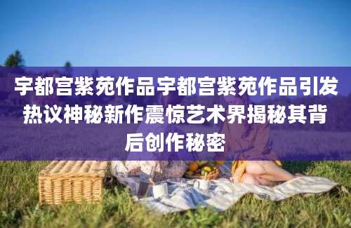 宇都宫紫苑作品宇都宫紫苑作品引发热议神秘新作震惊艺术界揭秘其背后创作秘密