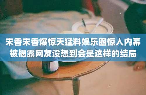 宋香宋香爆惊天猛料娱乐圈惊人内幕被揭露网友没想到会是这样的结局