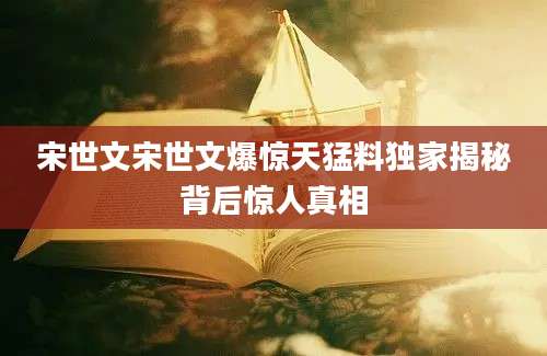 宋世文宋世文爆惊天猛料独家揭秘背后惊人真相