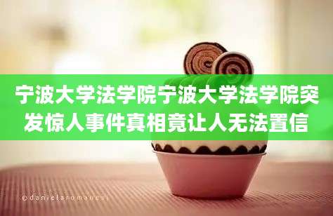 宁波大学法学院宁波大学法学院突发惊人事件真相竟让人无法置信