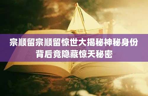宗顺留宗顺留惊世大揭秘神秘身份背后竟隐藏惊天秘密