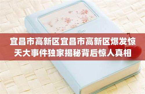 宜昌市高新区宜昌市高新区爆发惊天大事件独家揭秘背后惊人真相