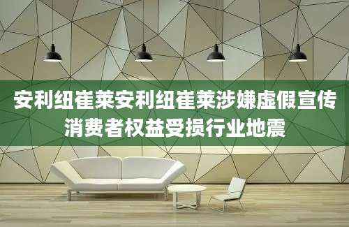 安利纽崔莱安利纽崔莱涉嫌虚假宣传消费者权益受损行业地震